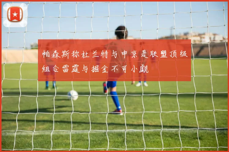 帕森斯称杜兰特与申京是联盟顶级组合雷霆与掘金不可小觑