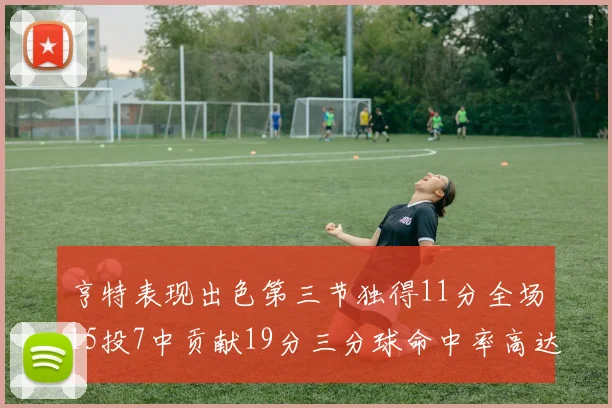 亨特表现出色第三节独得11分全场15投7中贡献19分三分球命中率高达375