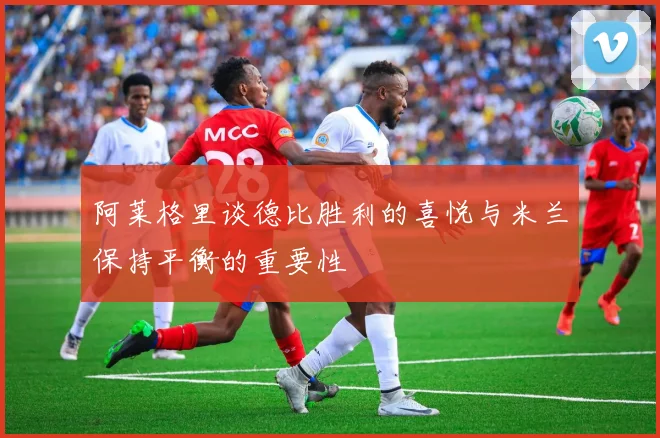 阿莱格里谈德比胜利的喜悦与米兰保持平衡的重要性