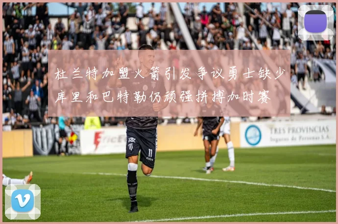 杜兰特加盟火箭引发争议勇士缺少库里和巴特勒仍顽强拼搏加时赛