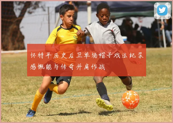 怀特平历史后卫单场帽子戏法纪录感慨能与传奇并肩作战