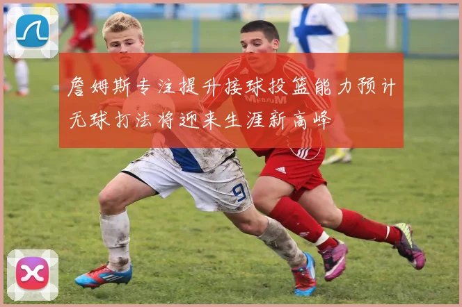 詹姆斯专注提升接球投篮能力预计无球打法将迎来生涯新高峰