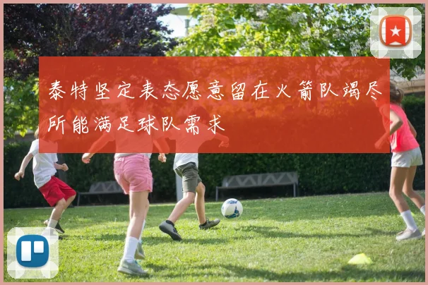 泰特坚定表态愿意留在火箭队竭尽所能满足球队需求
