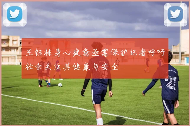 王钰栋身心疲惫亟需保护记者呼吁社会关注其健康与安全