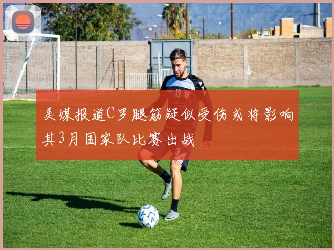 美媒报道C罗腿筋疑似受伤或将影响其3月国家队比赛出战