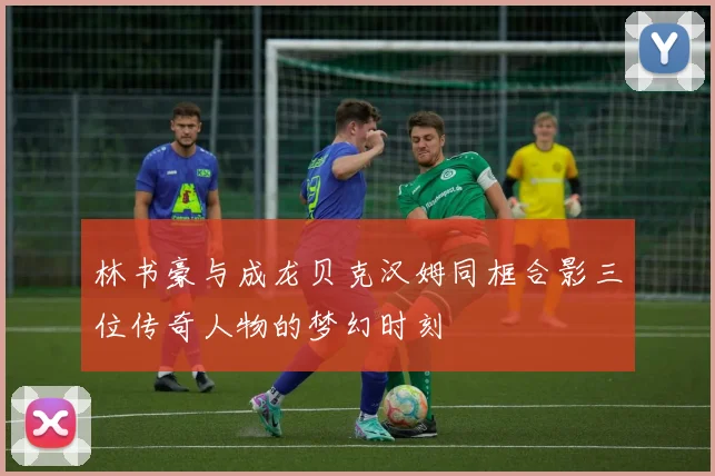 林书豪与成龙贝克汉姆同框合影三位传奇人物的梦幻时刻