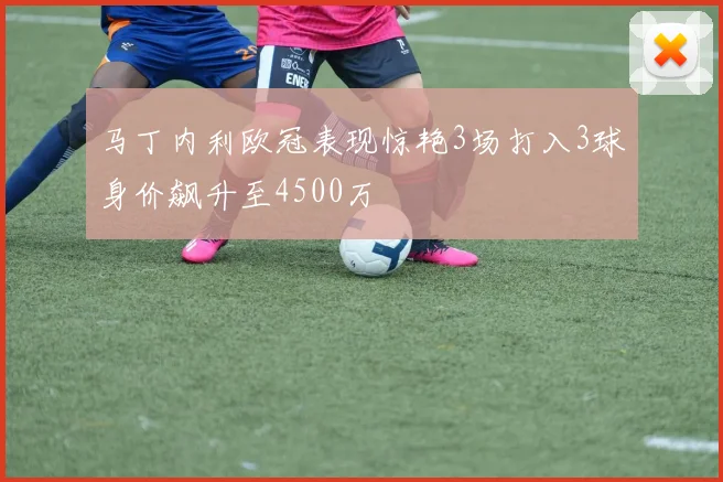 马丁内利欧冠表现惊艳3场打入3球身价飙升至4500万