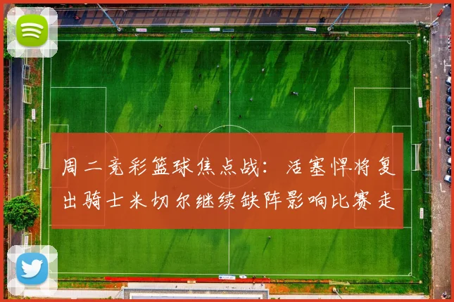 周二竞彩篮球焦点战：活塞悍将复出骑士米切尔继续缺阵影响比赛走势