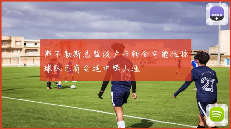 那不勒斯总监谈卢卡转会可能性称球队已有合适中锋人选
