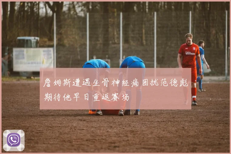 詹姆斯遭遇坐骨神经痛困扰范德彪期待他早日重返赛场