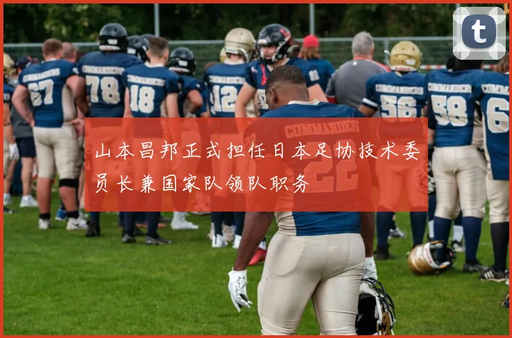 山本昌邦正式担任日本足协技术委员长兼国家队领队职务