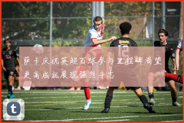 萨卡庆祝英超百球参与里程碑渴望更高成就展现强烈斗志