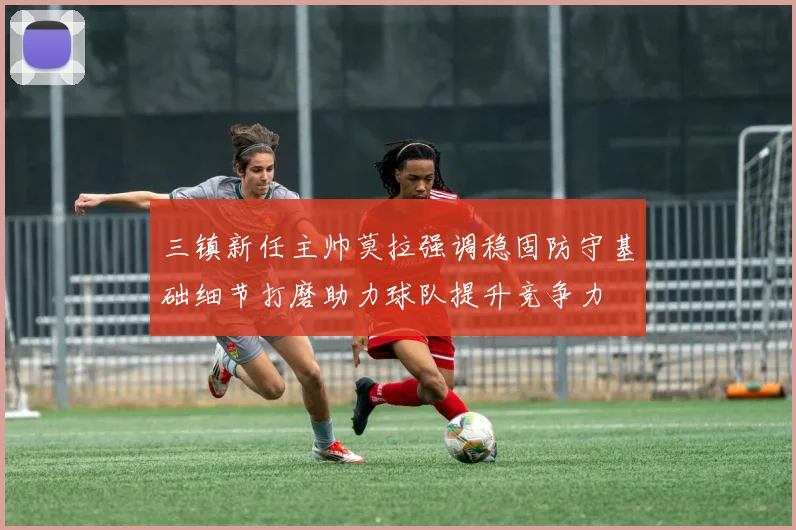三镇新任主帅莫拉强调稳固防守基础细节打磨助力球队提升竞争力