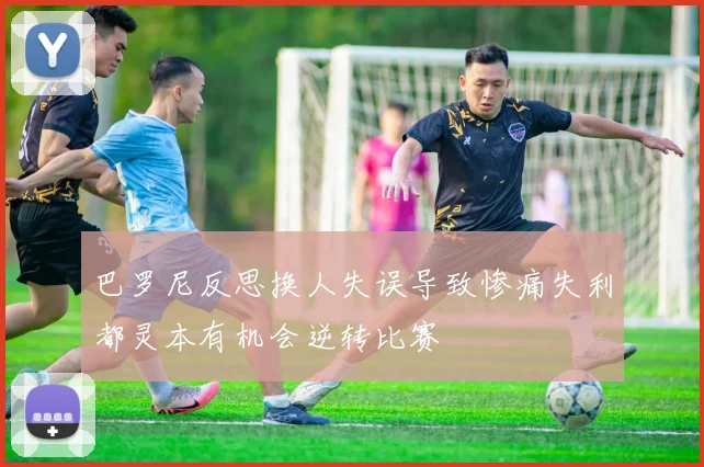 巴罗尼反思换人失误导致惨痛失利都灵本有机会逆转比赛