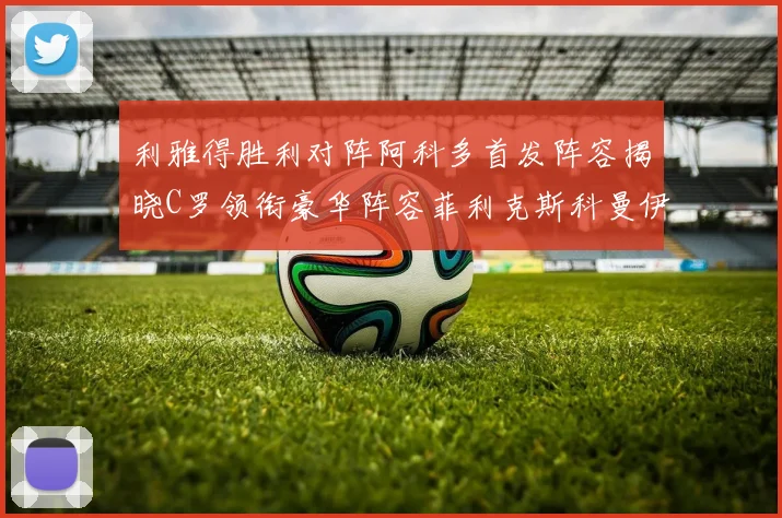 利雅得胜利对阵阿科多首发阵容揭晓C罗领衔豪华阵容菲利克斯科曼伊尼戈齐上阵