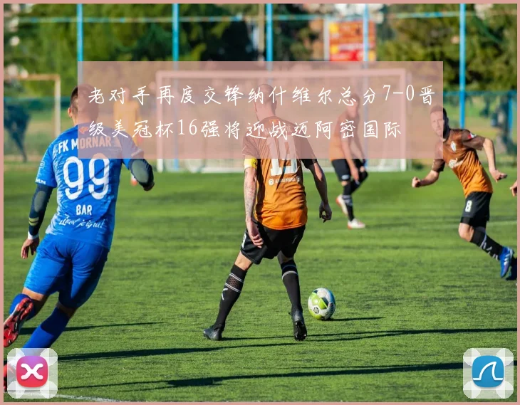 老对手再度交锋纳什维尔总分7-0晋级美冠杯16强将迎战迈阿密国际