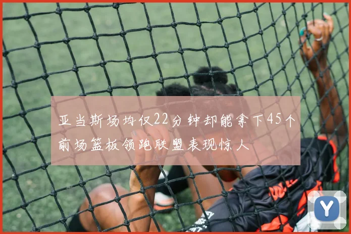 亚当斯场均仅22分钟却能拿下45个前场篮板领跑联盟表现惊人