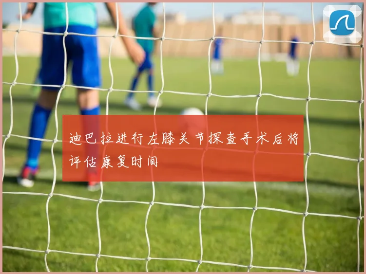 迪巴拉进行左膝关节探查手术后将评估康复时间