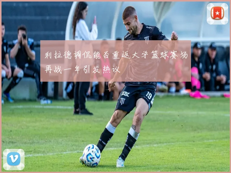 利拉德调侃能否重返大学篮球赛场再战一年引发热议