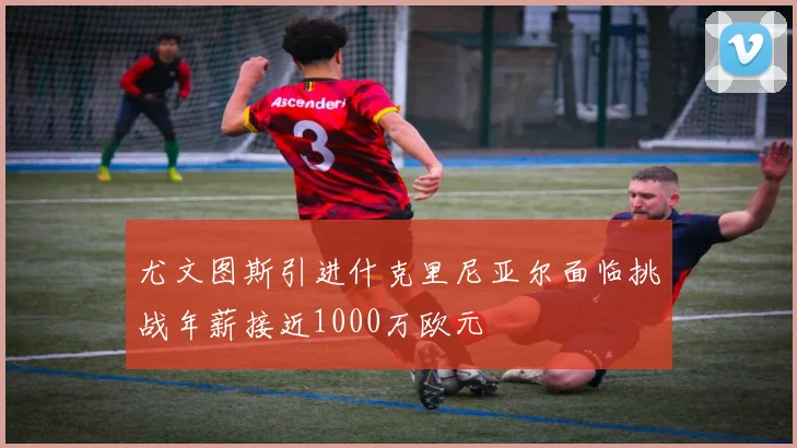 尤文图斯引进什克里尼亚尔面临挑战年薪接近1000万欧元