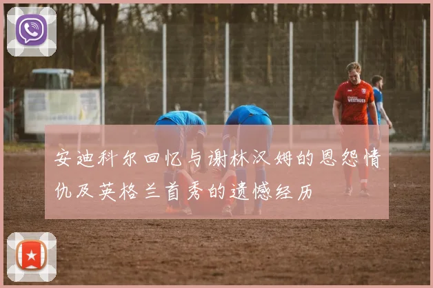 安迪科尔回忆与谢林汉姆的恩怨情仇及英格兰首秀的遗憾经历