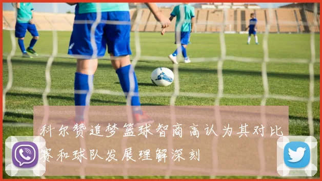 科尔赞追梦篮球智商高认为其对比赛和球队发展理解深刻