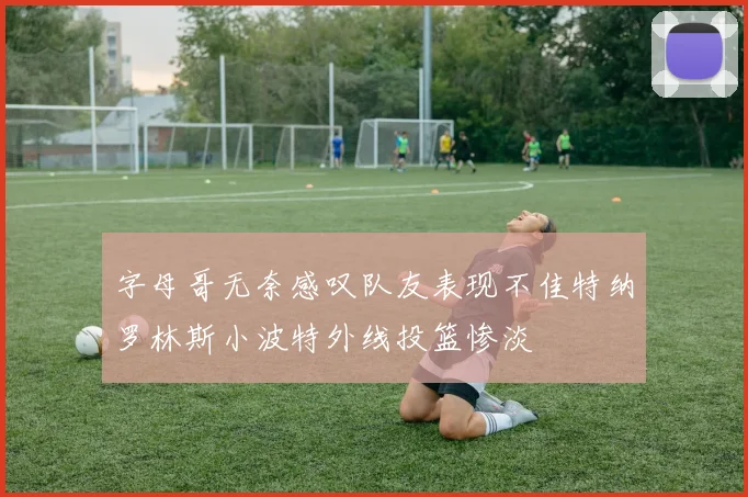 字母哥无奈感叹队友表现不佳特纳罗林斯小波特外线投篮惨淡