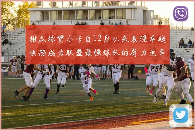 甜瓜称赞小卡自12月以来表现卓越快船成为联盟最强球队的有力竞争者