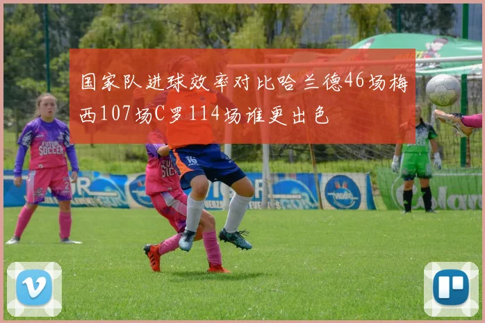 国家队进球效率对比哈兰德46场梅西107场C罗114场谁更出色