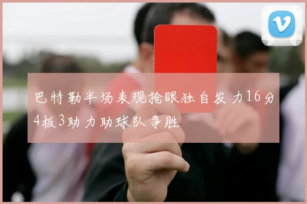 巴特勒半场表现抢眼独自发力16分4板3助力助球队争胜