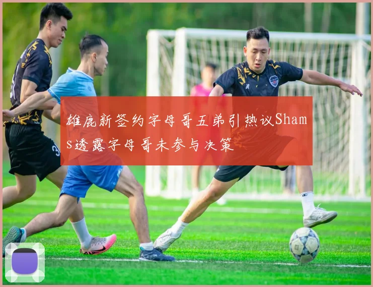 雄鹿新签约字母哥五弟引热议Shams透露字母哥未参与决策