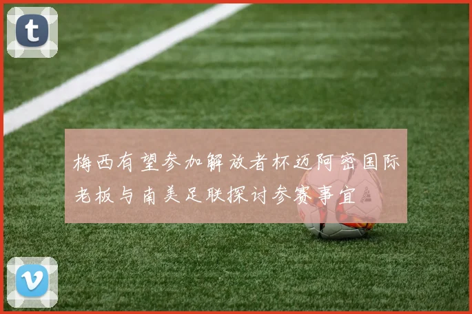 梅西有望参加解放者杯迈阿密国际老板与南美足联探讨参赛事宜