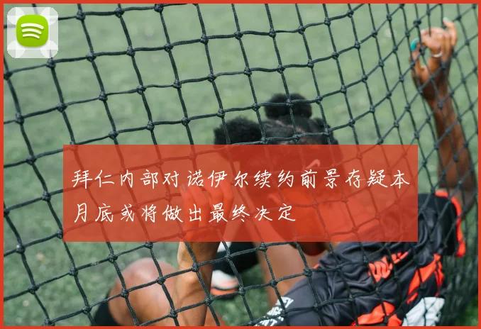 拜仁内部对诺伊尔续约前景存疑本月底或将做出最终决定