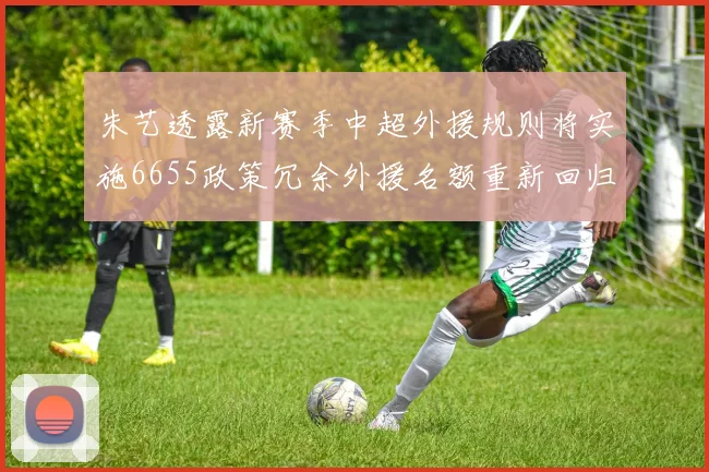 朱艺透露新赛季中超外援规则将实施6655政策冗余外援名额重新回归球队配置